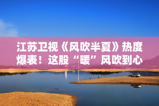 江苏卫视《风吹半夏》热度爆表！这股“暖”风吹到心田上