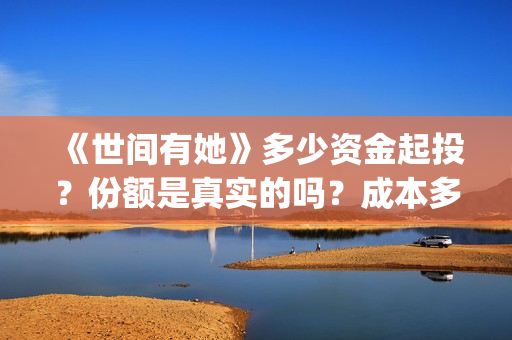 《世间有她》多少资金起投？份额是真实的吗？成本多少？(世间有她预售)