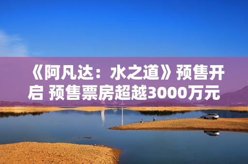 《阿凡达：水之道》预售开启 预售票房超越3000万元