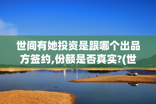 世间有她投资是跟哪个出品方签约,份额是否真实?(世间有她怎么投)