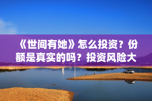 《世间有她》怎么投资？份额是真实的吗？投资风险大吗？(世间有她讲的是什么)
