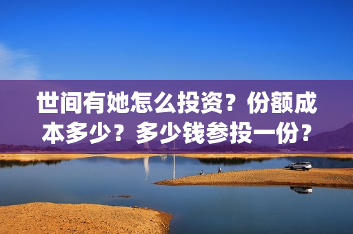 世间有她怎么投资?份额成本多少?多少钱参投一份?(世间有她能投吗) 世间有她怎么投资?份额成本多少?多少钱参投一份?(世间有她能投吗)