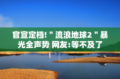 官宣定档!＂流浪地球2＂暴光全声势 网友:等不及了