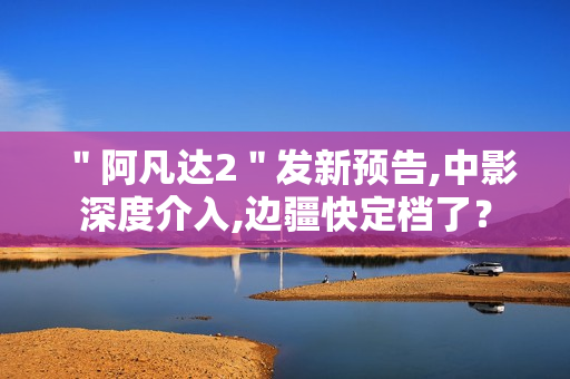 ＂阿凡达2＂发新预告,中影深度介入,边疆快定档了？