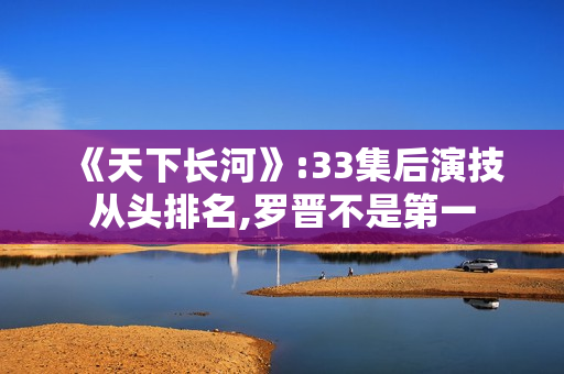 《天下长河》:33集后演技从头排名,罗晋不是第一 《天下长河》:33集后演技从头排名,罗晋不是第一