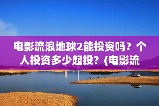 电影流浪地球2能投资吗？个人投资多少起投？(电影流浪地球2免费观看完整版)