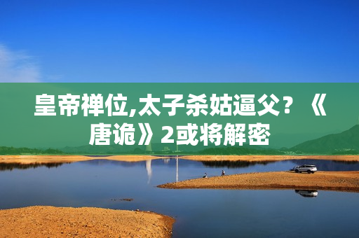 皇帝禅位,太子杀姑逼父?《唐诡》2或将解密 皇帝禅位,太子杀姑逼父?《唐诡》2或将解密