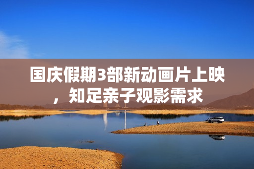 国庆假期3部新动画片上映,知足亲子观影需求 国庆假期3部新动画片上映,知足亲子观影需求