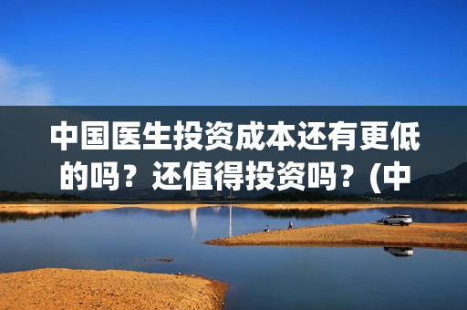 中国医生投资成本还有更低的吗？还值得投资吗？(中国医生投资成功了吗)