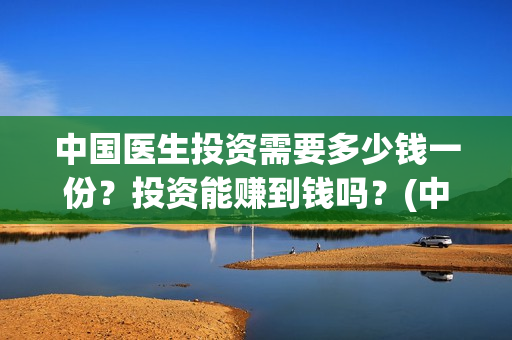 中国医生投资需要多少钱一份？投资能赚到钱吗？(中国医生投资需要多少钱)