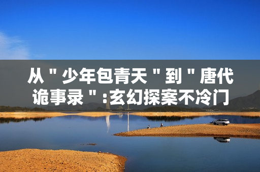 从＂少年包青天＂到＂唐代诡事录＂:玄幻探案不冷门