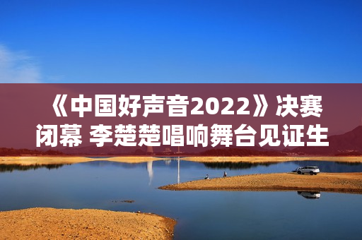 《中国好声音2022》决赛闭幕 李楚楚唱响舞台见证生长 《中国好声音2022》决赛闭幕 李楚楚唱响舞台见证生长