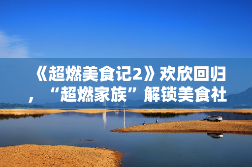 《超燃美食记2》欢欣回归，“超燃家族”解锁美食社交新姿态！