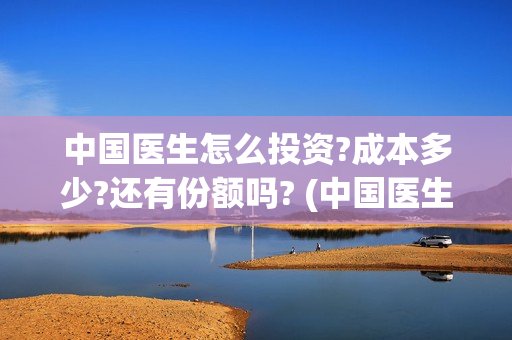 中国医生怎么投资?成本多少?还有份额吗? (中国医生可投屏)