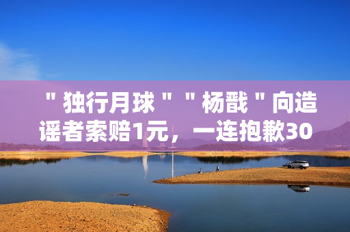 ＂独行月球＂＂杨戬＂向造谣者索赔1元，一连抱歉30天