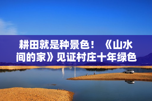 耕田就是种景色！ 《山水间的家》见证村庄十年绿色蝶变