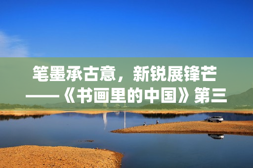 笔墨承古意，新锐展锋芒 ——《书画里的中国》第三季直播直击首届中国画博士生作品展(笔墨诗书)