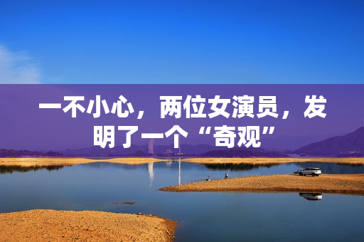 一不小心，两位女演员，发明了一个“奇观”