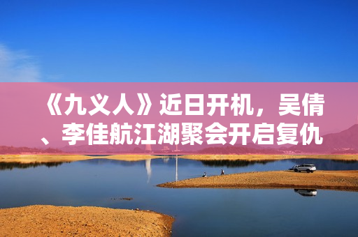 《九义人》近日开机，吴倩、李佳航江湖聚会开启复仇局