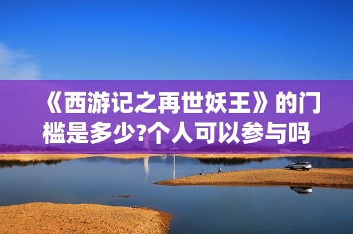《西游记之再世妖王》的门槛是多少?个人可以参与吗?怎么参与呢?(西游记之再世妖王电影免费完整版)