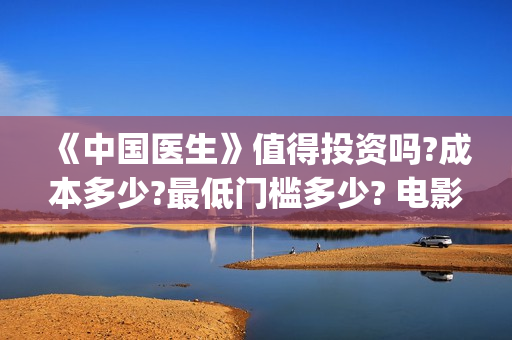 《中国医生》值得投资吗?成本多少?最低门槛多少? 电影收益怎么样,有什么保障(《中国医生》时长)