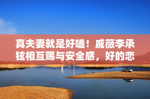 真夫妻就是好嗑！戚薇李承铉相互赐与安全感，好的恋爱是彼此成绩