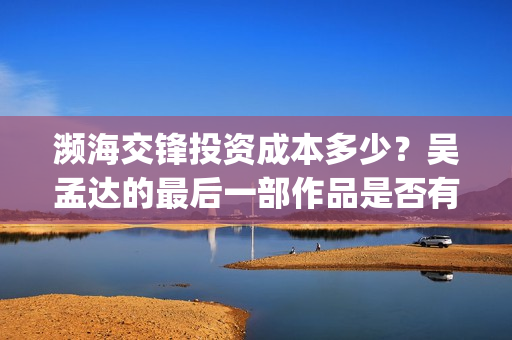 濒海交锋投资成本多少?吴孟达的最后一部作品是否有票房号召力?(濒海交锋都谁投资了) 濒海交锋投资成本多少?吴孟达的最后一部作品是否有票房号召力?(濒海交锋都谁投资了)