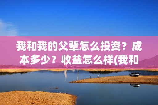 我和我的父辈怎么投资？成本多少？收益怎么样(我和我的父辈怎样样)