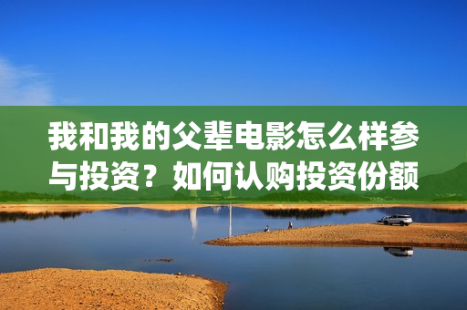 我和我的父辈电影怎么样参与投资？如何认购投资份额？(我和我的父辈电影什么时候上映)