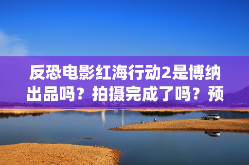 反恐电影红海行动2是博纳出品吗？拍摄完成了吗？预计什么时候上映？(电影红海行动在线播放)