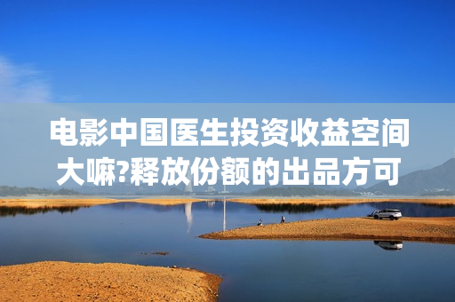 电影中国医生投资收益空间大嘛?释放份额的出品方可靠嘛?(电影中国医生遭投诉)