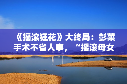 《摇滚狂花》大终局：彭莱手术不省人事，“摇滚母女”矛盾晋级