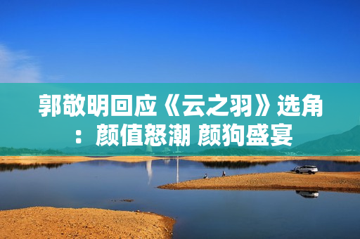 郭敬明回应《云之羽》选角：颜值怒潮 颜狗盛宴