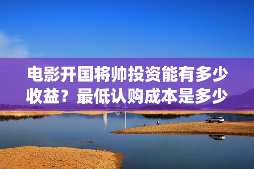 电影开国将帅投资能有多少收益？最低认购成本是多少？(开国将帅电影出品方)