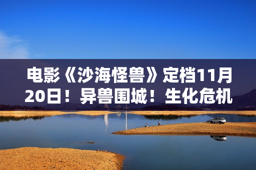电影《沙海怪兽》定档11月20日！异兽围城！生化危机剑拔弩张