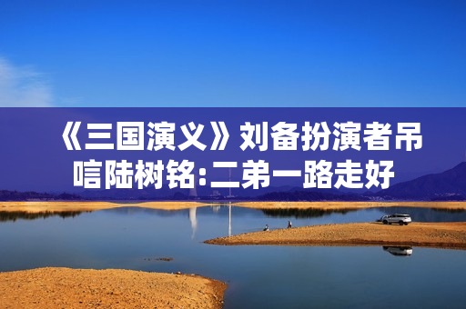 《三国演义》刘备扮演者吊唁陆树铭:二弟一路走好 《三国演义》刘备扮演者吊唁陆树铭:二弟一路走好