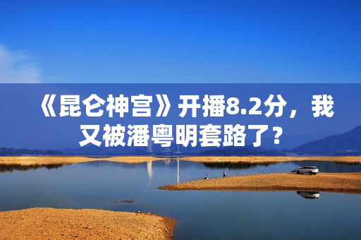 《昆仑神宫》开播8.2分，我又被潘粤明套路了？