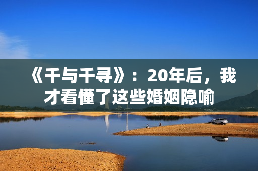 《千与千寻》:20年后,我才看懂了这些婚姻隐喻 《千与千寻》:20年后,我才看懂了这些婚姻隐喻