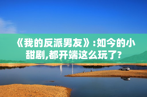 《我的反派男友》:如今的小甜剧,都开端这么玩了?