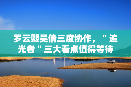 罗云熙吴倩三度协作，＂追光者＂三大看点值得等待