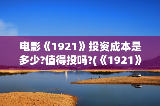 电影《1921》投资成本是多少?值得投吗?(《1921》电影简介)
