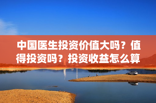 中国医生投资价值大吗?值得投资吗?投资收益怎么算?(中国医生投资价值是什么) 中国医生投资价值大吗?值得投资吗?投资收益怎么算?(中国医生投资价值是什么)