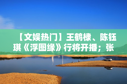 【文娱热门】王鹤棣、陈钰琪《浮图缘》行将开播；张译、王骁《三大队》开机