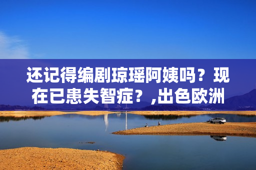还记得编剧琼瑶阿姨吗？现在已患失智症？,出色欧洲足球赛事，点击旁观！