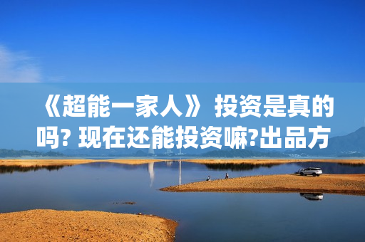 《超能一家人》 投资是真的吗? 现在还能投资嘛?出品方是谁?(超能一家人演员表)