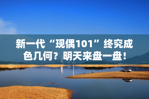 新一代“现偶101”终究成色几何？明天来盘一盘！