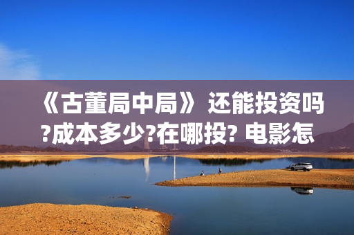 《古董局中局》 还能投资吗?成本多少?在哪投? 电影怎么投资,投资成本是多少?(古董局中局2鉴墨寻瓷免费播放)