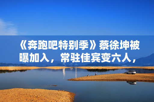 《奔跑吧特别季》蔡徐坤被曝加入，常驻佳宾变六人，王宝强或回归