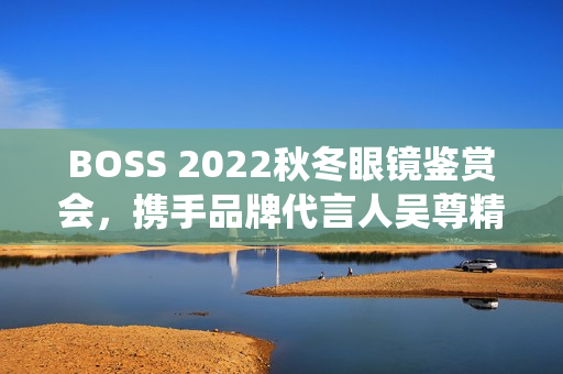 BOSS 2022秋冬眼镜鉴赏会，携手品牌代言人吴尊精彩演绎绅士之魅