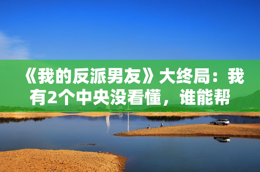 《我的反派男友》大终局：我有2个中央没看懂，谁能帮助解答？